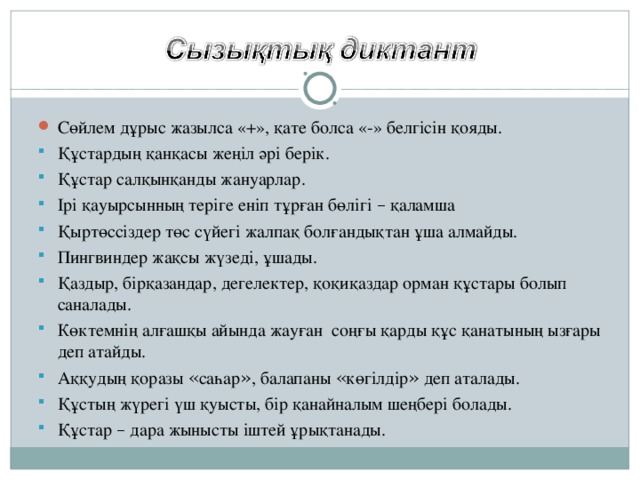 Сөйлем дұрыс жазылса «+», қате болса «-» белгісін қояды. Құстардың қанқасы жеңіл әрі берік. Құстар салқынқанды жануарлар. Ірі қауырсынның теріге еніп тұрған бөлігі – қаламша Қыртөссіздер төс сүйегі жалпақ болғандықтан ұша алмайды. Пингвиндер жақсы жүзеді, ұшады. Қаздыр, бірқазандар, дегелектер, қоқиқаздар орман құстары болып саналады. Көктемнің алғашқы айында жауған соңғы қарды құс қанатының ызғары деп атайды. Аққудың қоразы « саһар » , балапаны « көгілдір » деп аталады. Құстың жүрегі үш қуысты, бір қанайналым шеңбері болады. Құстар – дара жынысты іштей ұрықтанады.