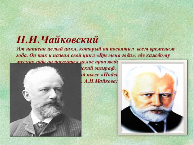 П.И.Чайковский  И м написан целый цикл, который он посвятил всем временам года. Он так и назвал свой цикл «Времена года», где каждому месяцу года он посвятил целое произведение. Каждая пьеса имеет название и поэтический эпиграф.  Эпиграфом к музыкальной пьесе «Подснежник» Чайковский выбрал строки поэта 19 в. А.Н.Майкова: