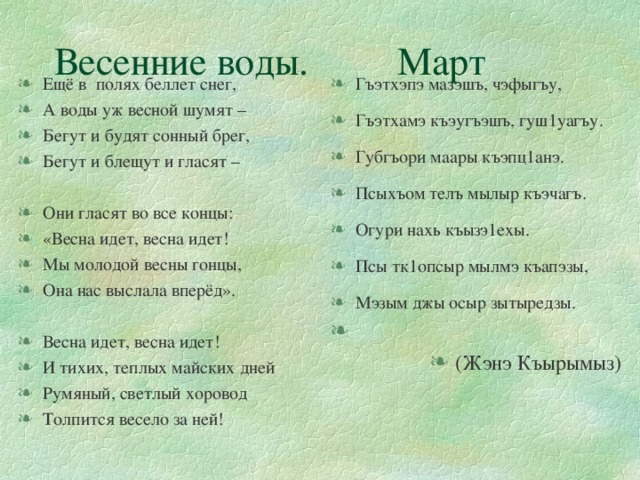 Весенние воды. Март Ещё в полях беллет снег, А воды уж весной шумят – Бегут и будят сонный брег, Бегут и блещут и гласят – Гъэтхэпэ мазэшъ, чэфыгъу, Гъэтхамэ къэугъэшъ, гуш1уагъу. Губгъори маары къэпц1анэ. Псыхъом телъ мылыр къэчагъ. Огури нахь къызэ1ехы. Псы тк1опсыр мылмэ къапэзы, Мэзым джы осыр зытыредзы. (Жэнэ Къырымыз) Они гласят во все концы: «Весна идет, весна идет! Мы молодой весны гонцы, Она нас выслала вперёд». Весна идет, весна идет! И тихих, теплых майских дней Румяный, светлый хоровод Толпится весело за ней!