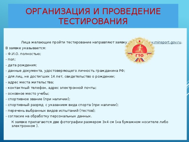 Организация и проведение тестирования  Лица желающие пройти тестирование направляют заявку на сайт: www.minsport.gov.ru . В заявке указывается: - Ф.И.О. полностью; - пол; - дата рождения; - данные документа, удостоверяющего личность гражданина РФ; - для лиц, не достигших 14 лет, свидетельство о рождении; - адрес места жительства; - контактный телефон, адрес электронной почты; - основное место учебы; - спортивное звание (при наличии); - спортивный разряд с указанием вида спорта (при наличии); - перечень выбранных видов испытаний (тестов); - согласие на обработку персональных данных. К заявке прилагаются две фотографии размером 3х4 см (на бумажном носителе либо электронном ).