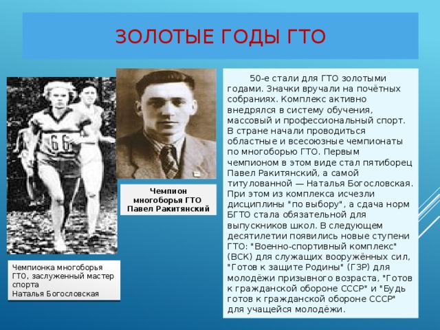 Золотые годы ГТО  50-е стали для ГТО золотыми годами. Значки вручали на почётных собраниях. Комплекс активно внедрялся в систему обучения, массовый и профессиональный спорт. В стране начали проводиться областные и всесоюзные чемпионаты по многоборью ГТО. Первым чемпионом в этом виде стал пятиборец Павел Ракитянский, а самой титулованной — Наталья Богословская. При этом из комплекса исчезли дисциплины 