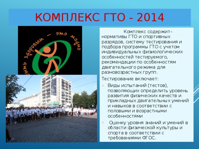 Комплекс ГТО - 2014  Комплекс содержит– нормативы ГТО и спортивных разрядов, систему тестирования и подбора программы ГТО с учетом индивидуальных физиологических особенностей тестируемого, рекомендации по особенностям двигательного режима для разновозрастных групп. Тестирование включает: