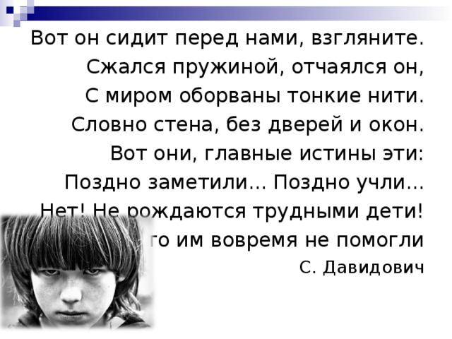 Вот он сидит перед нами, взгляните. Сжался пружиной, отчаялся он, С миром оборваны тонкие нити. Словно стена, без дверей и окон. Вот они, главные истины эти: Поздно заметили... Поздно учли... Нет! Не рождаются трудными дети! Просто им вовремя не помогли С. Давидович