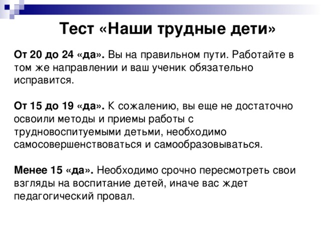 Тест «Наши трудные дети» От 20 до 24 «да».  Вы на правильном пути. Работайте в том же направлении и ваш ученик обязательно исправится. От 15 до 19 «да».  К сожалению, вы еще не достаточно освоили методы и приемы работы с трудновоспитуемыми детьми, необходимо самосовершенствоваться и самообразовываться. Менее 15 «да».  Необходимо срочно пересмотреть свои взгляды на воспитание детей, иначе вас ждет педагогический провал.