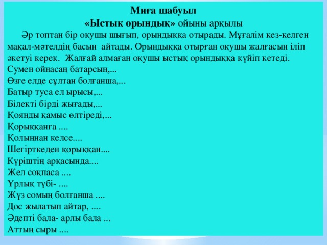 Миға шабуыл «Ыстық орындық» ойыны арқылы  Әр топтан бір оқушы шығып, орындыққа отырады. Мұғалім кез-келген мақал-мәтелдің басын айтады. Орындыққа отырған оқушы жалғасын іліп әкетуі керек. Жалғай алмаған оқушы ыстық орындыққа күйіп кетеді. Сумен ойнасаң батарсың,... Өзге елде сұлтан болғанша,... Батыр туса ел ырысы,... Білекті бірді жығады,... Қоянды қамыс өлтіреді,... Қорыққанға .... Қолыңнан келсе.... Шегірткеден қорыққан.... Күріштің арқасында.... Жел соқпаса .... Ұрлық түбі- .... Жүз сомың болғанша .... Дос жылатып айтар, .... Әдепті бала- арлы бала ... Аттың сыры ....