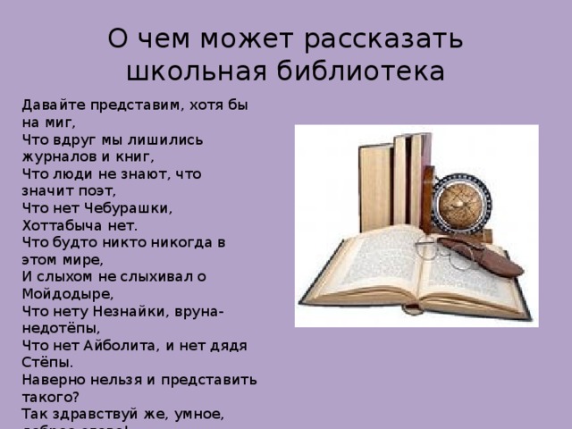 О чем может рассказать школьная библиотека Давайте представим, хотя бы на миг, Что вдруг мы лишились журналов и книг, Что люди не знают, что значит поэт, Что нет Чебурашки, Хоттабыча нет. Что будто никто никогда в этом мире, И слыхом не слыхивал о Мойдодыре, Что нету Незнайки, вруна-недотёпы, Что нет Айболита, и нет дядя Стёпы. Наверно нельзя и представить такого? Так здравствуй же, умное, доброе слово! Пусть книги, друзьями заходят в дома! Читайте всю жизнь – набирайтесь ума!