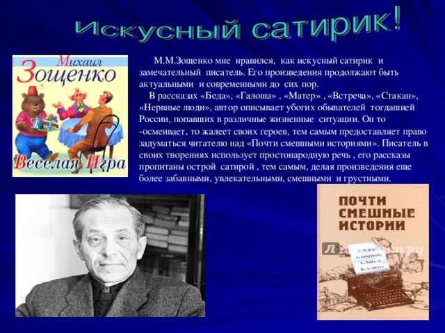 М.М.Зощенко мне нравился, как искусный сатирик и замечательный писатель. Его произведения продолжают быть актуальными и современными до сих пор.  В рассказах «Беда», «Галоша» , «Матер» , «Встреча», «Стакан», «Нервные люди», автор описывает убогих обывателей тогдашней России, попавших в различные жизненные ситуации. Он то -осмеивает, то жалеет своих героев, тем самым предоставляет право задуматься читателю над «Почти смешными историями». Писатель в своих творениях использует простонародную речь , его рассказы пропитаны острой сатирой , тем самым, делая произведения еще более забавными, увлекательными, смешными и грустными.