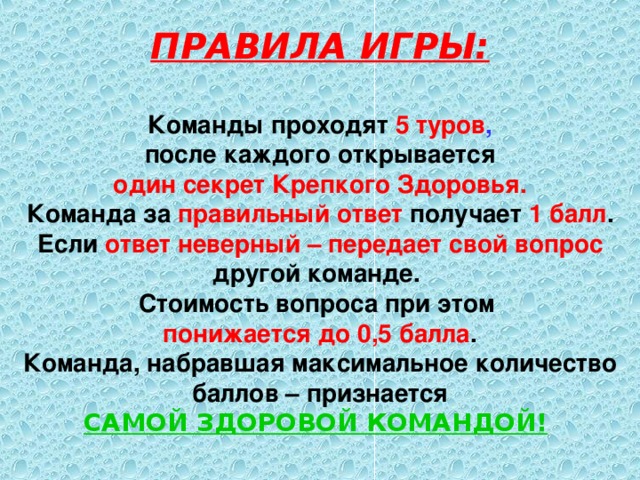 ПРАВИЛА ИГРЫ:  Команды проходят 5 туров ,  после каждого открывается один секрет Крепкого Здоровья. Команда за правильный ответ получает 1 балл . Если ответ неверный – передает свой вопрос другой команде. Стоимость вопроса при этом понижается до 0,5 балла . Команда, набравшая максимальное количество баллов – признается САМОЙ ЗДОРОВОЙ КОМАНДОЙ!