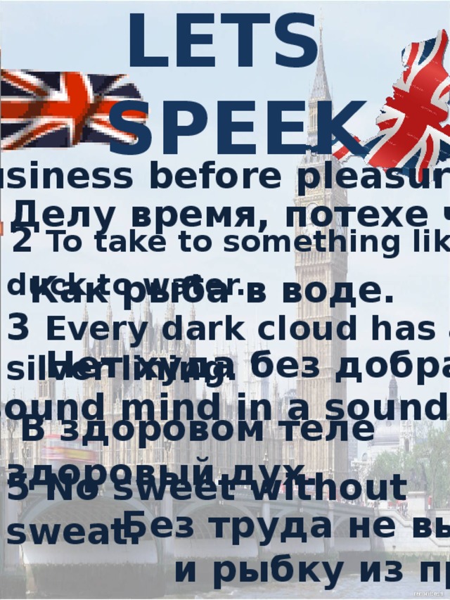 LETS  SPEEK   1 Business before pleasure Делу время, потехе час  2 To take to something like a duck to water.  Как рыба в воде. 3 Every dark cloud has a silver lining.  Нет худа без добра 4 A sound mind in a sound body.  В здоровом теле здоровый дух. 5 No sweet without sweat.  Без труда не вытащишь  и рыбку из пруда . .