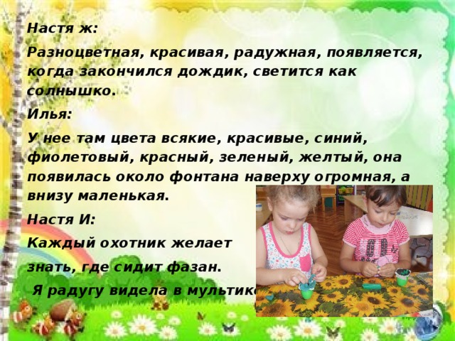 Настя ж: Разноцветная, красивая, радужная, появляется, когда закончился дождик, светится как солнышко. Илья: У нее там цвета всякие, красивые, синий, фиолетовый, красный, зеленый, желтый, она появилась около фонтана наверху огромная, а внизу маленькая. Настя И: Каждый охотник желает знать, где сидит фазан.  Я радугу видела в мультике.