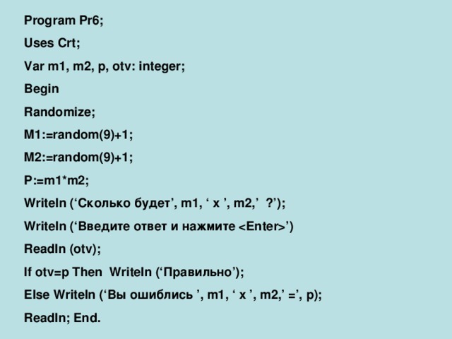 Program Pr6; Uses Crt; Var m1, m2, p, otv: integer; Begin Randomize; M1:=random(9)+1; M2:=random(9)+1; P:=m1*m2; Writeln (‘ Сколько будет ’, m1, ‘ x ’, m2,’ ?’); Writeln (‘ Введите ответ и нажмите ’) Readln (otv); If otv=p Then Writeln (‘ Правильно ’); Else Writeln (‘ Вы ошиблись ’, m1, ‘ x ’, m2,’ =’, p); Readln; End.