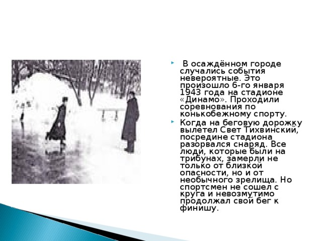 В осаждённом городе случались события невероятные. Это произошло 6-го января 1943 года на стадионе «Динамо». Проходили соревнования по конькобежному спорту. Когда на беговую дорожку вылетел Свет Тихвинский, посредине стадиона разорвался снаряд. Все люди, которые были на трибунах, замерли не только от близкой опасности, но и от необычного зрелища. Но спортсмен не сошел с круга и невозмутимо продолжал свой бег к финишу.