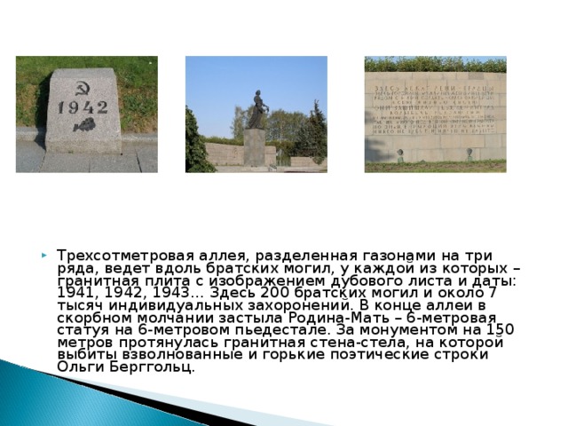 Трехсотметровая аллея, разделенная газонами на три ряда, ведет вдоль братских могил, у каждой из которых – гранитная плита с изображением дубового листа и даты: 1941, 1942, 1943… Здесь 200 братских могил и около 7 тысяч индивидуальных захоронений. В конце аллеи в скорбном молчании застыла Родина-Мать – 6-метровая статуя на 6-метровом пьедестале. За монументом на 150 метров протянулась гранитная стена-стела, на которой выбиты взволнованные и горькие поэтические строки Ольги Берггольц.
