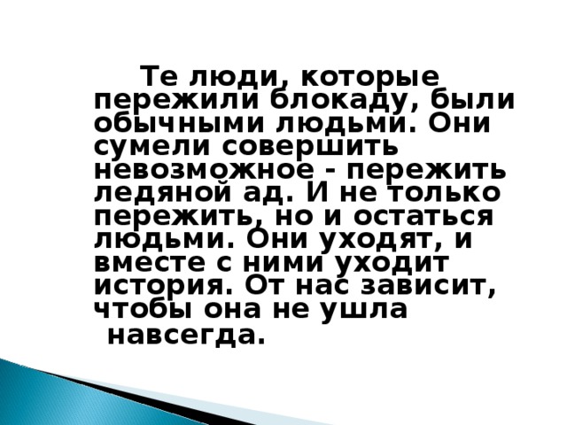 Те люди, которые пережили блокаду, были обычными людьми. Они сумели совершить невозможное - пережить ледяной ад. И не только пережить, но и остаться людьми. Они уходят, и вместе с ними уходит история. От нас зависит, чтобы она не ушла  навсегда.  10