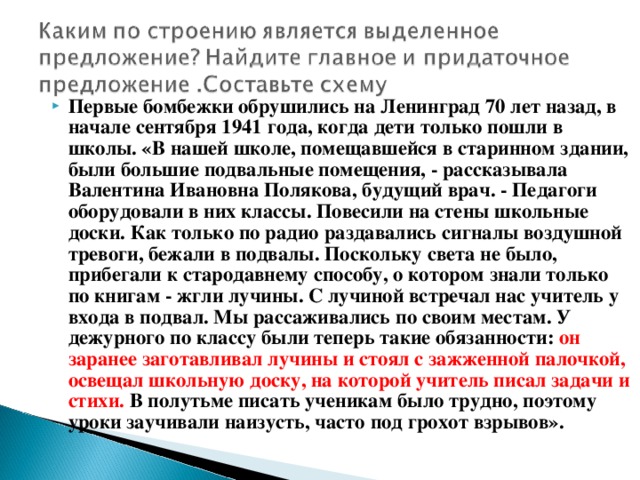 Первые бомбежки обрушились на Ленинград 70 лет назад, в начале сентября 1941 года, когда дети только пошли в школы. «В нашей школе, помещавшейся в старинном здании, были большие подвальные помещения, - рассказывала Валентина Ивановна Полякова, будущий врач. - Педагоги оборудовали в них классы. Повесили на стены школьные доски. Как только по радио раздавались сигналы воздушной тревоги, бежали в подвалы. Поскольку света не было, прибегали к стародавнему способу, о котором знали только по книгам - жгли лучины. С лучиной встречал нас учитель у входа в подвал. Мы рассаживались по своим местам. У дежурного по классу были теперь такие обязанности: он заранее заготавливал лучины и стоял с зажженной палочкой, освещал школьную доску, на которой учитель писал задачи и стихи. В полутьме писать ученикам было трудно, поэтому уроки заучивали наизусть, часто под грохот взрывов».