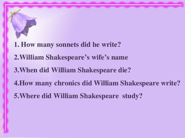 1. How many sonnets did he write? 2.William Shakespeare’s wife’s name 3.When did William Shakespeare die? 4.How many chronics did William Shakespeare write? 5.Where did William Shakespeare study?