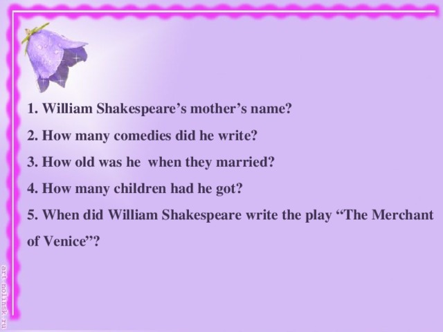 1. William Shakespeare’s mother’s name? 2. How many comedies did he write? 3. How old was he when they married? 4. How many children had he got? 5. When did William Shakespeare write the play “The Merchant of Venice”?
