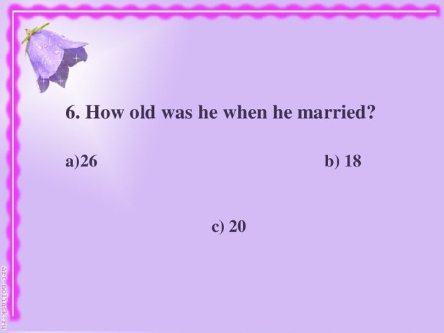 6. How old was he when he married?   26 b) 18    c) 20