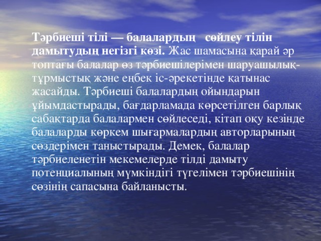 Тәрбиеші тілі — балалардың   сөйлеу тілін дамытудың негізгі көзі. Жас шамасына қарай әр топтағы балалар өз тәрбиешілерімен шаруашылық-тұрмыстық және еңбек іс-әрекетінде қатынас жасайды. Тәрбиеші балалардың ойындарын ұйымдастырады, бағдарламада көрсетілген барлық сабақтарда балалармен сөйлеседі, кітап оқу кезінде балаларды көркем шығармалардың авторларының сөздерімен таныстырады. Демек, балалар тәрбиеленетін мекемелерде тілді дамыту потенциалының мүмкіндігі түгелімен тәрбиешінің сөзінің сапасына байланысты.