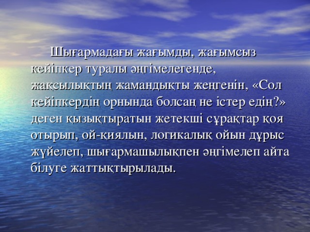 Шығармадағы жағымды, жағымсыз кейіпкер туралы әңгімелегенде, жақсылықтың жамандықты жеңгенін, «Сол кейіпкердің орнында болсаң не істер едің?» деген қызықтыратын жетекші сұрақтар қоя отырып, ой-қиялын, логикалық ойын дұрыс жүйелеп, шығармашылықпен әңгімелеп айта білуге жаттықтырылады.