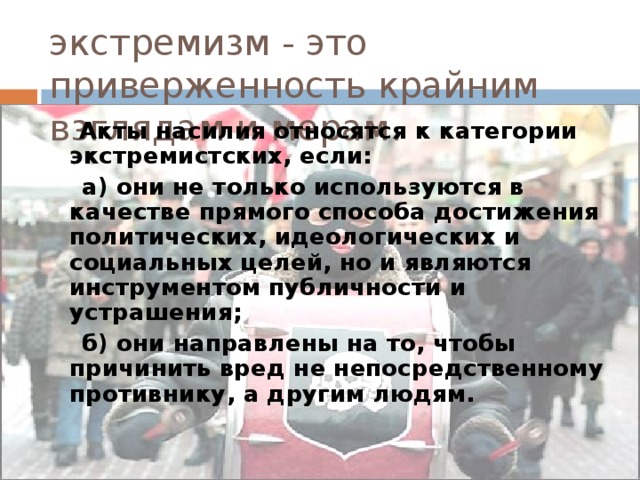 экстремизм - это приверженность крайним взглядам и мерам.  Акты насилия относятся к категории экстремистских, если:  а) они не только используются в качестве прямого способа достижения политических, идеологических и социальных целей, но и являются инструментом публичности и устрашения;  б) они направлены на то, чтобы причинить вред не непосредственному противнику, а другим людям.