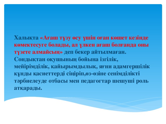 Халықта  «Ағаш тұзу өсу үшін оған көшет кезінде көмектесуге болады, ал үлкен ағаш болғанда оны түзете алмайсың»  деп бекер айтылмаған. Сондықтан оқушының бойына ізгілік, мейірімділік, қайырымдылық, яғни адамгершілік құнды қасиеттерді сіңіріп,өз-өзіне сенімділікті тәрбиелеуде отбасы мен педагогтар шешуші роль атқарады.