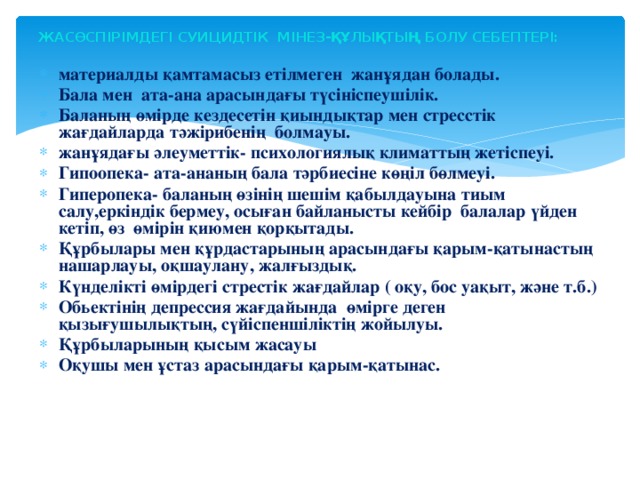 ЖАСӨСПІРІМДЕГІ СУИЦИДТІК МІНЕЗ-ҚҰЛЫҚТЫҢ БОЛУ СЕБЕПТЕРІ: материалды қамтамасыз етілмеген жанұядан болады. Бала мен ата-ана арасындағы түсініспеушілік. Баланың өмірде кездесетін қиындықтар мен стресстік жағдайларда тәжірибенің болмауы. жанұядағы әлеуметтік- психологиялық климаттың жетіспеуі. Гипоопека- ата-ананың бала тәрбиесіне көңіл бөлмеуі. Гиперопека- баланың өзінің шешім қабылдауына тиым салу,еркіндік бермеу, осыған байланысты кейбір балалар үйден кетіп, өз өмірін қиюмен қорқытады. Құрбылары мен құрдастарының арасындағы қарым-қатынастың нашарлауы, оқшаулану, жалғыздық. Күнделікті өмірдегі стрестік жағдайлар ( оқу, бос уақыт, және т.б.) Обьектінің депрессия жағдайында өмірге деген қызығушылықтың, сүйіспеншіліктің жойылуы. Құрбыларының қысым жасауы Оқушы мен ұстаз арасындағы қарым-қатынас.