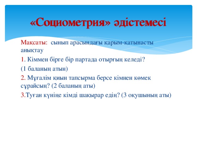 «Социометрия» әдістемесі «Социометрия» әдістемесі Мақсаты: сынып арасындағы қарым-қатынасты анықтау 1 . Кіммен бірге бір партада отырғың келеді? (1 баланың атын) 2. Мұғалім қиын тапсырма берсе кімнен көмек сұрайсың? (2 баланың аты) 3. Туған күніңе кімді шақырар едің? (3 оқушының аты)