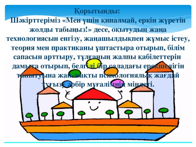 Қорытынды: Шәкірттеріміз «Мен үшін қиналмай, еркін жүретін жолды табыңыз!» десе, оқытудың жаңа технологиясын енгізу, жаңашылдықпен жұмыс істеу, теория мен практиканы ұштастыра отырып, білім сапасын арттыру, тұлғаның жалпы қабілеттерін дамыта отырып, белгілі бір саладағы ерекшелігін танытуына жан-жақты психологиялық жағдай туғызу әрбір мұғалімнің міндеті.