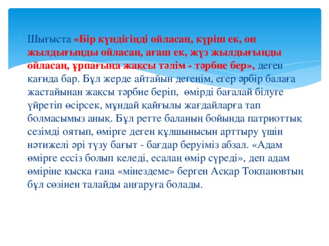 Шығыста «Бір күндігіңді ойласаң, күріш ек, он жылдығыңды ойласаң, ағаш ек, жүз жылдығыңды ойласаң, ұрпағыңа жақсы тәлім - тәрбие бер», деген қағида бар. Бұл жерде айтайын дегенім, егер әрбір балаға жастайынан жақсы тәрбие беріп, өмірді бағалай білуге үйретіп өсірсек, мұндай қайғылы жағдайларға тап болмасымыз анық. Бұл ретте баланың бойында патриоттық сезімді оятып, өмірге деген құлшынысын арттыру үшін нәтижелі әрі түзу бағыт - бағдар беруіміз абзал. «Адам өмірге ессіз болып келеді, есалаң өмір сүреді», деп адам өміріне қысқа ғана «мінездеме» берген Асқар Тоқпановтың бұл сөзінен талайды аңғаруға болады.