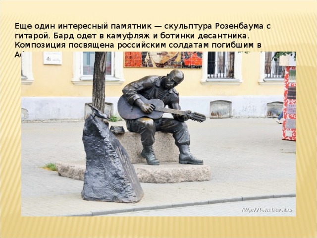 Еще один интересный памятник — скульптура Розенбаума с гитарой. Бард одет в камуфляж и ботинки десантника. Композиция посвящена российским солдатам погибшим в Афганистане.