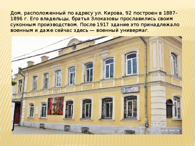 Дом, расположенный по адресу ул. Кирова, 92 построен в 1887-1896 г. Его владельцы, братья Злоказовы прославились своим суконным производством. После 1917 здание это принадлежало военным и даже сейчас здесь — военный универмаг.