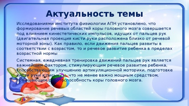 Актуальность темы   Исследованиями института физиологии АПН установлено, что формирование речевых областей коры головного мозга совершается под влиянием кинестетических импульсов, идущих от пальцев рук (двигательная проекция кисти руки расположена близко от речевой моторной зоны). Как правило, если движения пальцев развиты в соответствии с возрастом, то и речевое развитие ребенка в пределах возрастной нормы   Системная, ежедневная тренировка движений пальцев рук является важнейшим фактором, стимулирующим речевое развитие ребенка, способствующим улучшению артикуляционной моторики, подготовке кисти руки к письму и, что не менее важно мощным средством, повышающим работоспособность коры головного мозга.