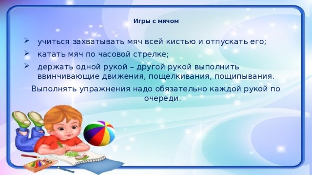 Игры с мячом   учиться захватывать мяч всей кистью и отпускать его; катать мяч по часовой стрелке; держать одной рукой – другой рукой выполнить ввинчивающие движения, пощелкивания, пощипывания. Выполнять упражнения надо обязательно каждой рукой по очереди.