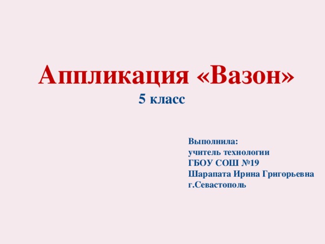 Аппликация «Вазон» 5 класс Выполнила: учитель технологии ГБОУ СОШ №19 Шарапата Ирина Григорьевна г.Севастополь