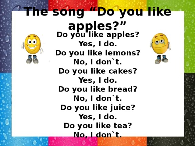 The song “Do you like apples?” Do you like apples? Yes, I do. Do you like lemons? No, I don`t. Do you like cakes? Yes, I do. Do you like bread? No, I don`t. Do you like juice? Yes, I do. Do you like tea? No, I don`t.