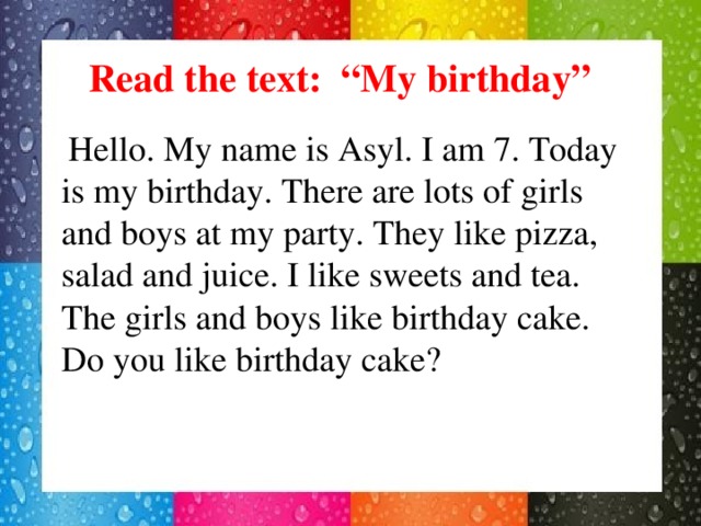 Read the text: “My birthday”  Hello. My name is Asyl. I am 7. Today is my birthday. There are lots of girls and boys at my party. They like pizza, salad and juice. I like sweets and tea. The girls and boys like birthday cake. Do you like birthday cake?