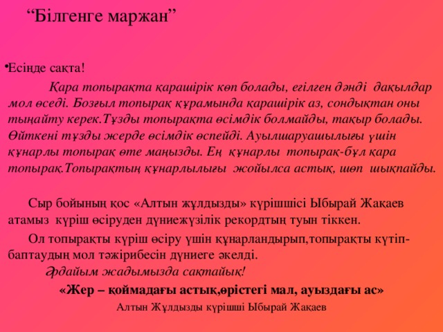 “ Білгенге маржан”   Есіңде сақта!  Қара топырақта қарашірік көп болады, егілген дәнді дақылдар мол өседі. Бозғыл топырақ құрамында қарашірік аз, сондықтан оны тыңайту керек.Тұзды топырақта өсімдік болмайды, тақыр болады. Өйткені тұзды жерде өсімдік өспейді. Ауылшаруашылығы үшін құнарлы топырақ өте маңызды. Ең құнарлы топырақ-бұл қара топырақ.Топырақтың құнарлылығы жойылса астық, шөп шықпайды.  Сыр бойының қос «Алтын жұлдызды» күрішшісі Ыбырай Жақаев атамыз күріш өсіруден дүниежүзілік рекордтың туын тіккен.  Ол топырақты күріш өсіру үшін құнарландырып,топырақты күтіп-баптаудың мол тәжірибесін дүниеге әкелді.   Әрдайым жадымызда сақтайық! «Жер – қоймадағы астық,өрістегі мал, ауыздағы ас»  Алтын Жұлдызды күрішші Ыбырай Жақаев