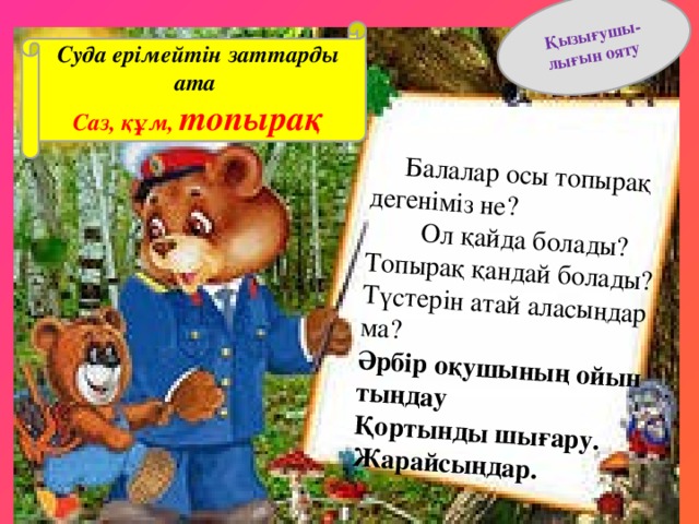 Балалар осы топырақ дегеніміз не?  Ол қайда болады? Топырақ қандай болады? Түстерін атай аласыңдар ма? Қызығушы- Әрбір оқушының ойын тыңдау  Қортынды шығару. Жарайсыңдар. лығын ояту   Суда ерімейтін заттарды ата Саз, құм, топырақ