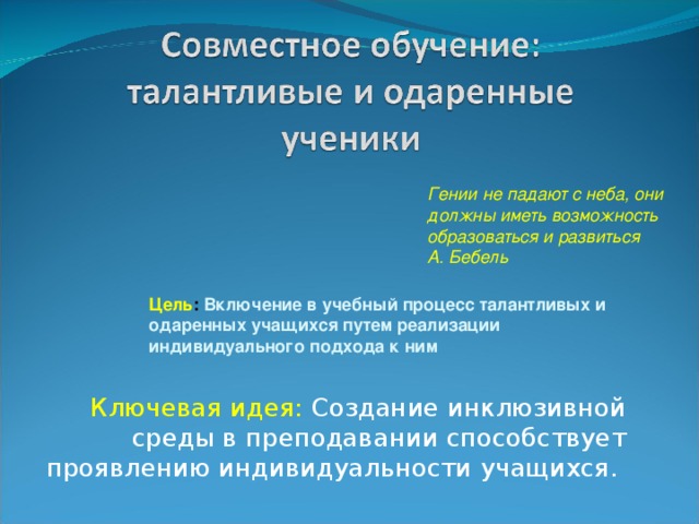 Гении не падают с неба, они должны иметь возможность образоваться и развиться А. Бебель Цель : Включение в учебный процесс талантливых и одаренных учащихся путем реализации индивидуального подхода к ним Ключевая идея: Создание инклюзивной среды в преподавании способствует проявлению индивидуальности учащихся.