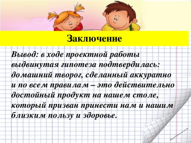 Заключение Вывод: в ходе проектной работы выдвинутая гипотеза подтвердилась: домашний творог, сделанный аккуратно и по всем правилам – это действительно достойный продукт на нашем столе, который призван принести нам и нашим близким пользу и здоровье.