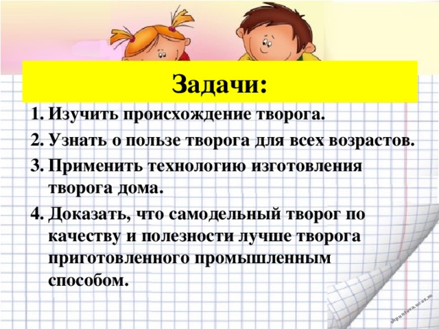 Задачи: Изучить происхождение творога. Узнать о пользе творога для всех возрастов. Применить технологию изготовления творога дома. Доказать, что самодельный творог по качеству и полезности лучше творога приготовленного промышленным способом.