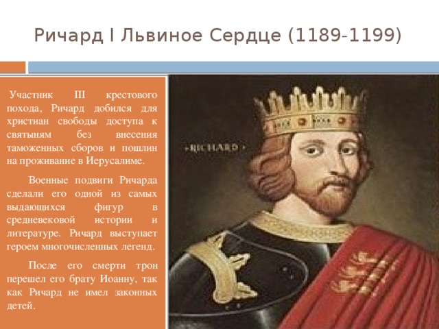 Ричард I Львиное Сердце (1189-1199) Участник III крестового похода, Ричард добился для христиан свободы доступа к святыням без внесения таможенных сборов и пошлин на проживание в Иерусалиме.  Военные подвиги Ричарда сделали его одной из самых выдающихся фигур в средневековой истории и литературе. Ричард выступает героем многочисленных легенд.  После его смерти трон перешел его брату Иоанну, так как Ричард не имел законных детей.