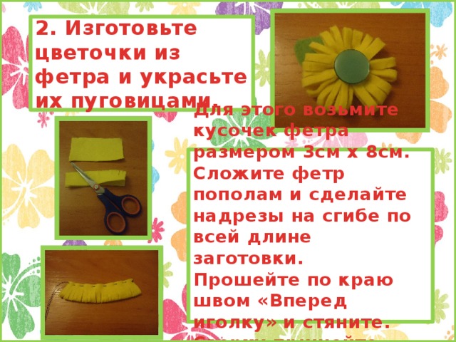 2. Изготовьте цветочки из фетра и украсьте их пуговицами. Для этого возьмите кусочек фетра размером 3см х 8см. Сложите фетр пополам и сделайте надрезы на сгибе по всей длине заготовки. Прошейте по краю швом «Вперед иголку» и стяните. Сверху пришейте пуговицу.