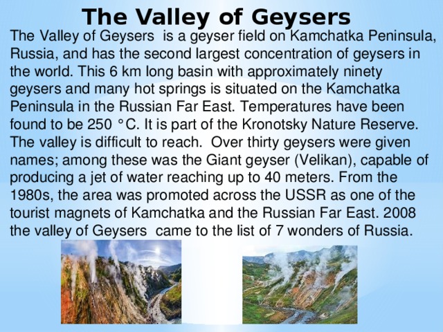 The Valley of Geysers The Valley of Geysers is a geyser field on Kamchatka Peninsula, Russia, and has the second largest concentration of geysers in the world. This 6 km long basin with approximately ninety geysers and many hot springs is situated on the Kamchatka Peninsula in the Russian Far East. Temperatures have been found to be 250 °C. It is part of the Kronotsky Nature Reserve. The valley is difficult to reach. Over thirty geysers were given names; among these was the Giant geyser (Velikan), capable of producing a jet of water reaching up to 40 meters. From the 1980s, the area was promoted across the USSR as one of the tourist magnets of Kamchatka and the Russian Far East. 2008 the valley of Geysers came to the list of 7 wonders of Russia.