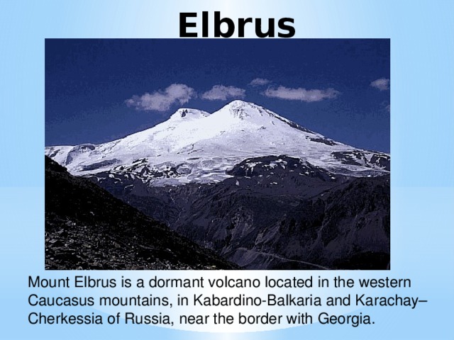 Elbrus Mount Elbrus is a dormant volcano located in the western Caucasus mountains, in Kabardino-Balkaria and Karachay–Cherkessia of Russia, near the border with Georgia.