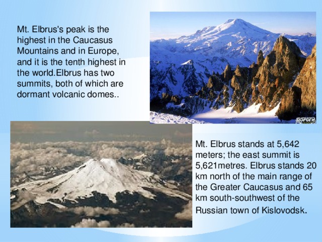 Mt. Elbrus's peak is the highest in the Caucasus Mountains and in Europe, and it is the tenth highest in the world.Elbrus has two summits, both of which are dormant volcanic domes.. Mt. Elbrus stands at 5,642 meters; the east summit is 5,621metres. Elbrus stands 20 km north of the main range of the Greater Caucasus and 65 km south-southwest of the Russian town of Kislovodsk .