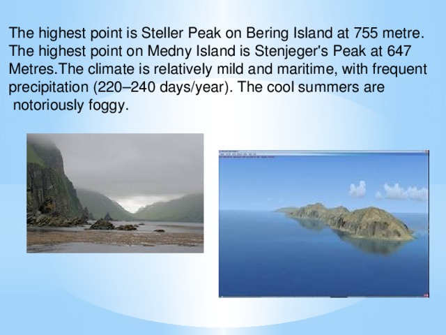 The highest point is Steller Peak on Bering Island at 755 metre. The highest point on Medny Island is Stenjeger's Peak at 647 Metres.The climate is relatively mild and maritime, with frequent precipitation (220–240 days/year). The cool summers are  notoriously foggy.