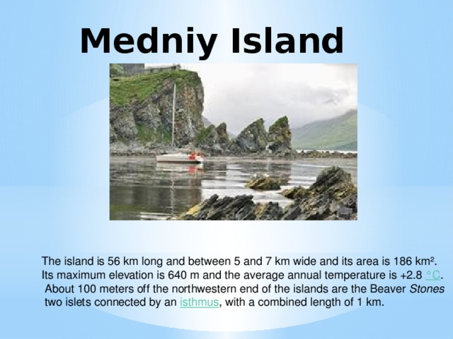 Medniy Island The island is 56 km long and between 5 and 7 km wide and its area is 186 km². Its maximum elevation is 640 m and the average annual temperature is +2.8  °C .  About 100 meters off the northwestern end of the islands are the Beaver Stones  two islets connected by an  isthmus , with a combined length of 1 km.