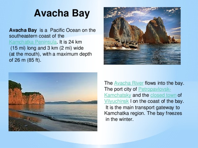 Avacha Bay Avacha Bay   is a  Pacific Ocean on the southeastern coast of the  Kamchatka Peninsula . It is 24 km  (15 mi) long and 3 km (2 mi) wide (at the mouth), with a maximum depth of 26 m (85 ft). The  Avacha River  flows into the bay. The port city of  Petropavlovsk- Kamchatsky   and the  closed town  of  Vilyuchinsk   l on the coast of the bay.  It is the main transport gateway to Kamchatka region. The bay freezes  in the winter.